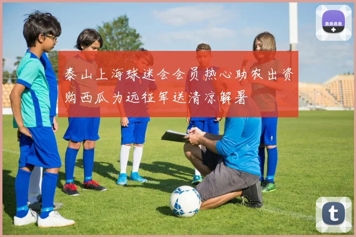 泰山上海球迷会会员热心助农出资购西瓜为远征军送清凉解暑